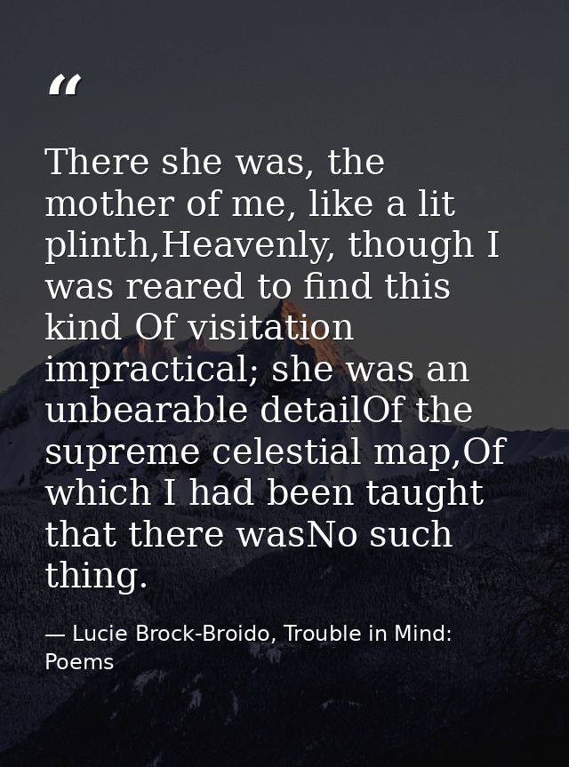 There she was, the mother of me, like a lit plinth,Heavenly, though I was reared to find this kind Of visitation impract — Lucie Brock-Broido, Trouble in Mind: Poems
