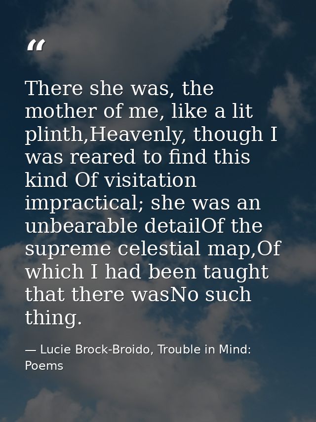 There she was, the mother of me, like a lit plinth,Heavenly, though I was reared to find this kind Of visitation impract — Lucie Brock-Broido, Trouble in Mind: Poems