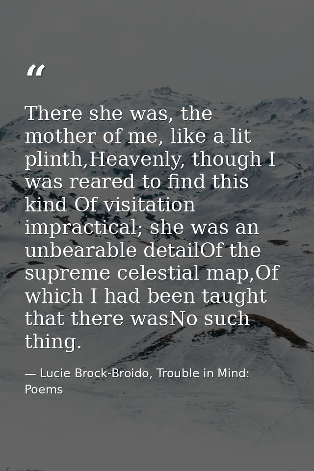 There she was, the mother of me, like a lit plinth,Heavenly, though I was reared to find this kind Of visitation impract — Lucie Brock-Broido, Trouble in Mind: Poems