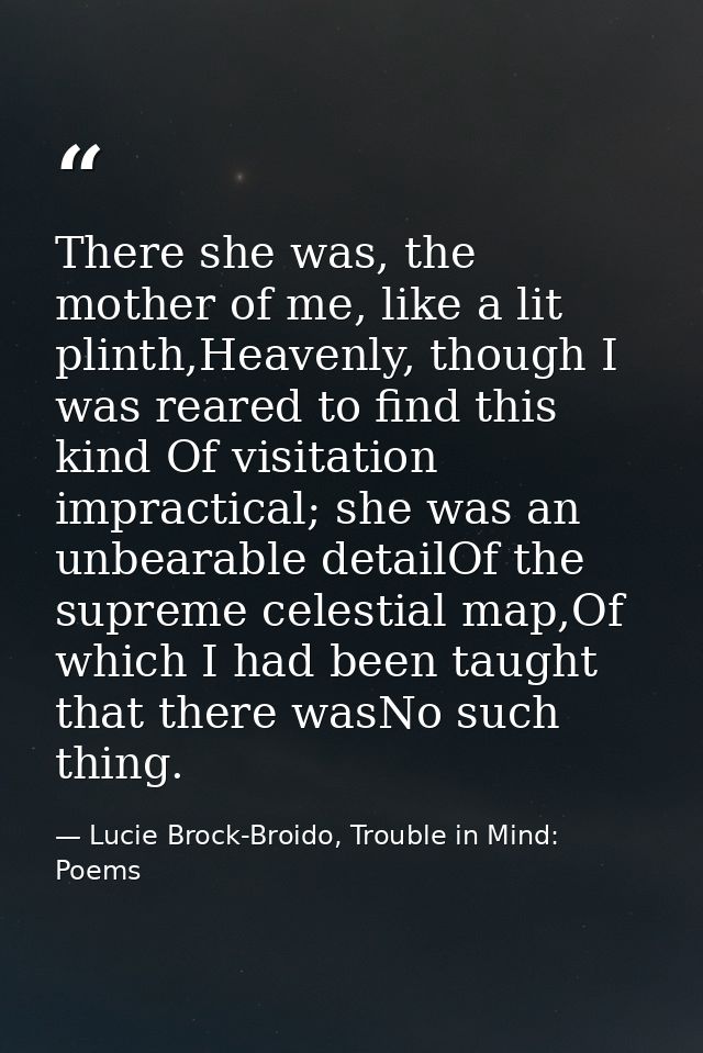 There she was, the mother of me, like a lit plinth,Heavenly, though I was reared to find this kind Of visitation impract — Lucie Brock-Broido, Trouble in Mind: Poems