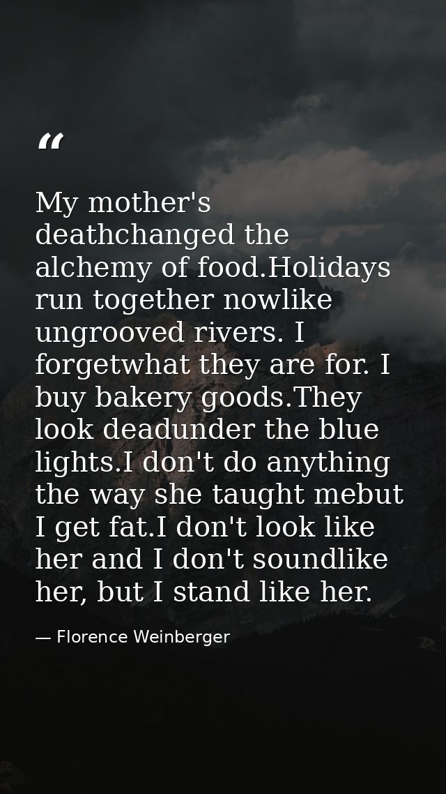 My mother's deathchanged the alchemy of food.Holidays run together nowlike ungrooved rivers. I forgetwhat they are for.  — Florence Weinberger