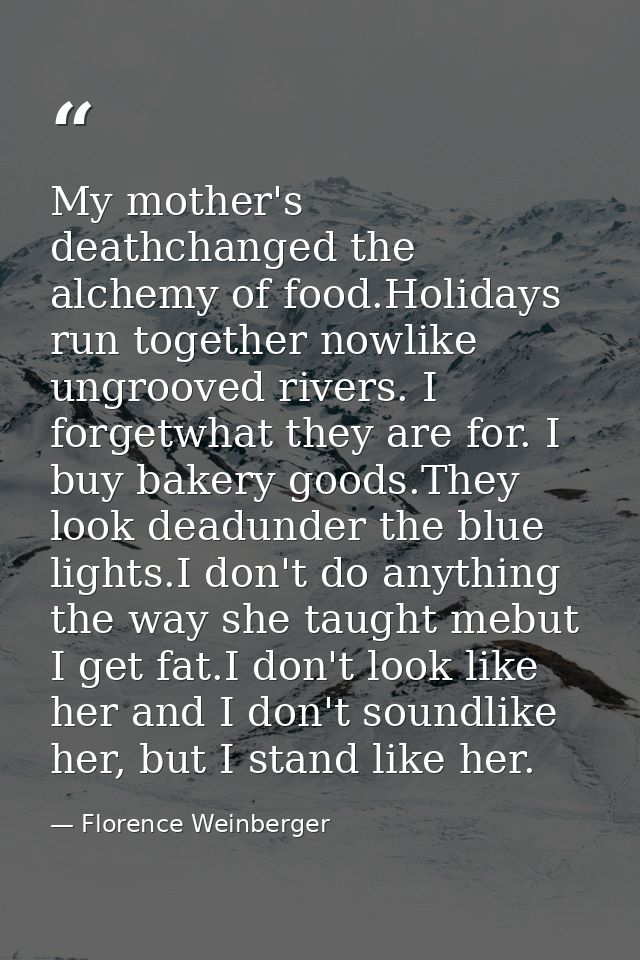 My mother's deathchanged the alchemy of food.Holidays run together nowlike ungrooved rivers. I forgetwhat they are for.  — Florence Weinberger