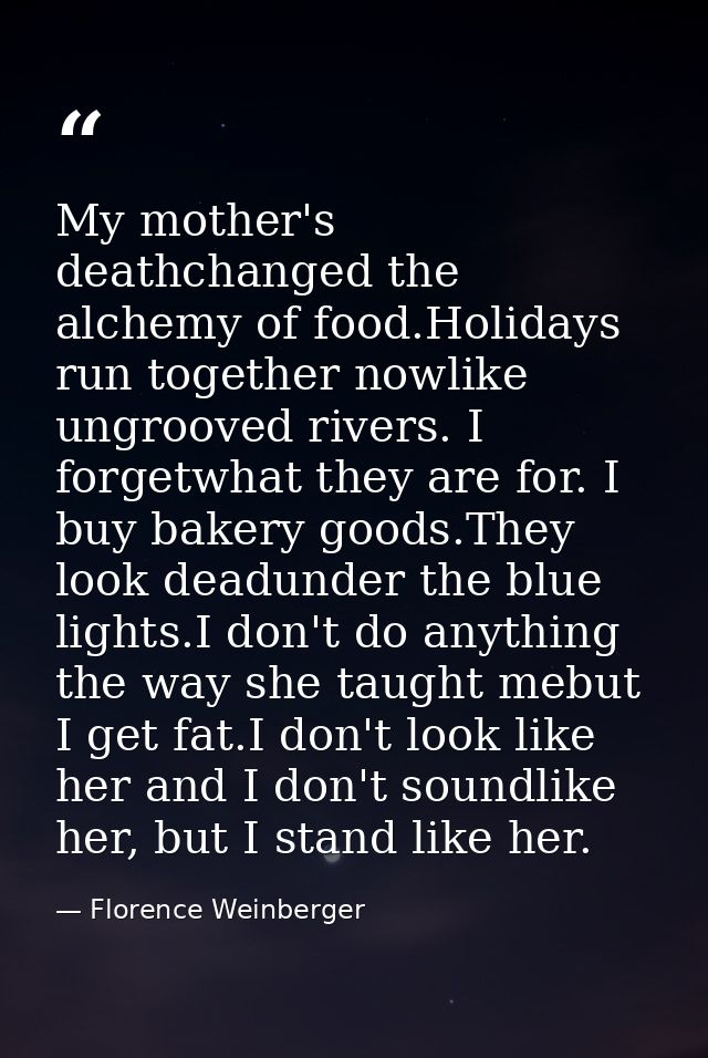 My mother's deathchanged the alchemy of food.Holidays run together nowlike ungrooved rivers. I forgetwhat they are for.  — Florence Weinberger