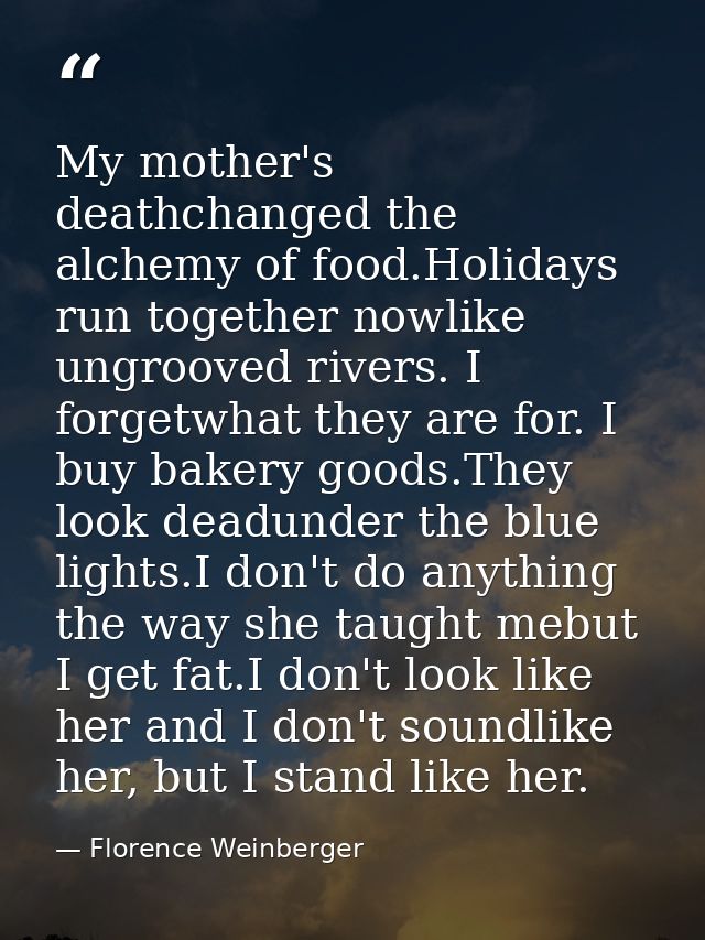 My mother's deathchanged the alchemy of food.Holidays run together nowlike ungrooved rivers. I forgetwhat they are for.  — Florence Weinberger