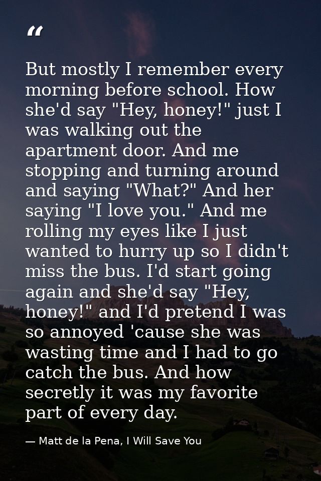 But mostly I remember every morning before school. How she'd say "Hey, honey!" just I was walking out the apartment door — Matt de la Pena, I Will Save You