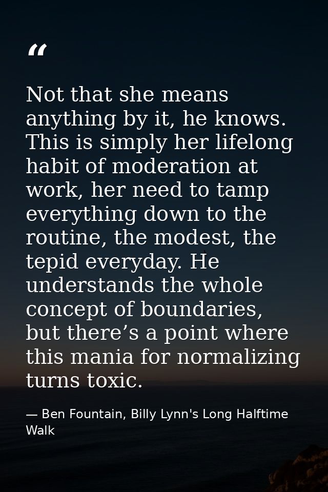 Not that she means anything by it, he knows. This is simply her lifelong habit of moderation at work, her need to tamp e — Ben Fountain, Billy Lynn's Long Halftime Walk