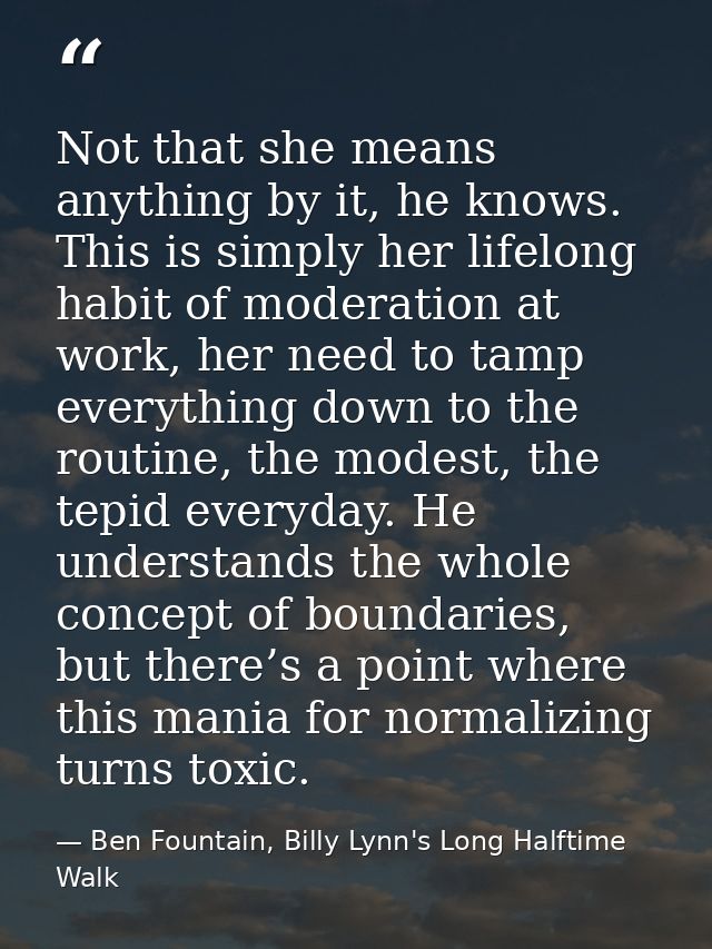 Not that she means anything by it, he knows. This is simply her lifelong habit of moderation at work, her need to tamp e — Ben Fountain, Billy Lynn's Long Halftime Walk