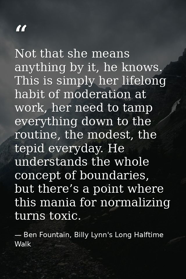 Not that she means anything by it, he knows. This is simply her lifelong habit of moderation at work, her need to tamp e — Ben Fountain, Billy Lynn's Long Halftime Walk