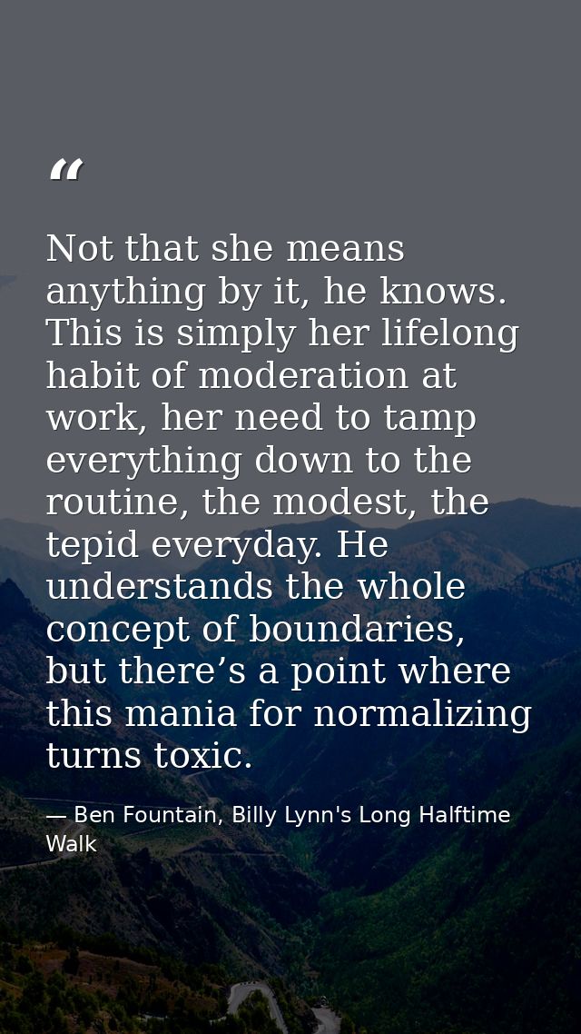 Not that she means anything by it, he knows. This is simply her lifelong habit of moderation at work, her need to tamp e — Ben Fountain, Billy Lynn's Long Halftime Walk