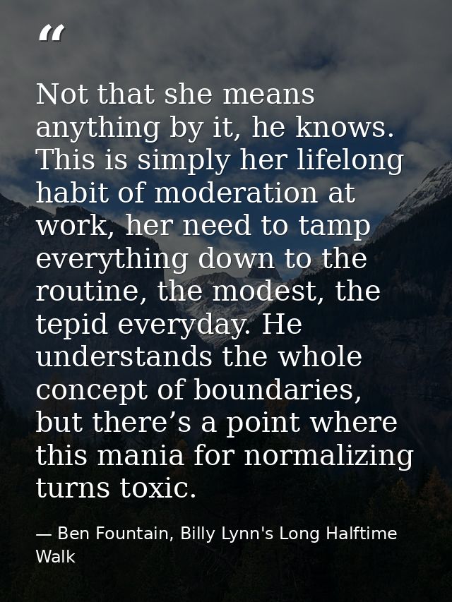 Not that she means anything by it, he knows. This is simply her lifelong habit of moderation at work, her need to tamp e — Ben Fountain, Billy Lynn's Long Halftime Walk