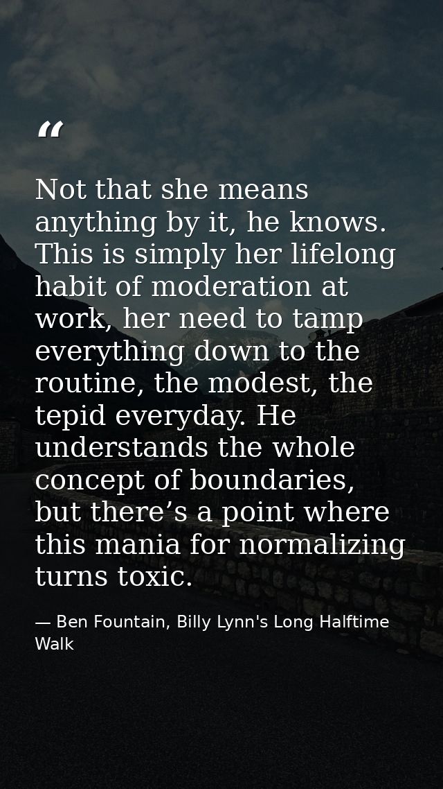 Not that she means anything by it, he knows. This is simply her lifelong habit of moderation at work, her need to tamp e — Ben Fountain, Billy Lynn's Long Halftime Walk