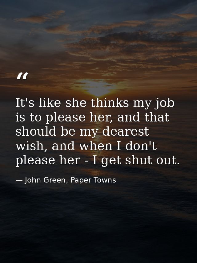 It's like she thinks my job is to please her, and that should be my dearest wish, and when I don't please her - I get sh — John Green, Paper Towns