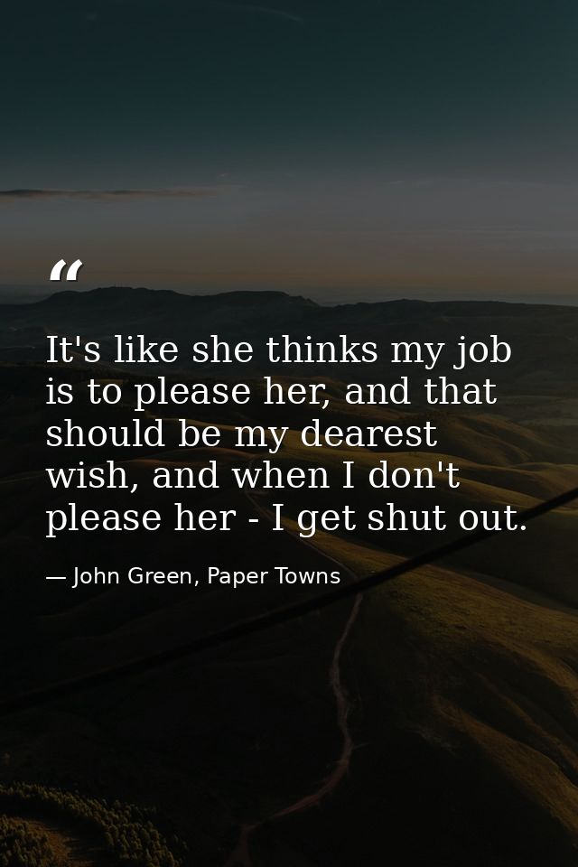 It's like she thinks my job is to please her, and that should be my dearest wish, and when I don't please her - I get sh — John Green, Paper Towns