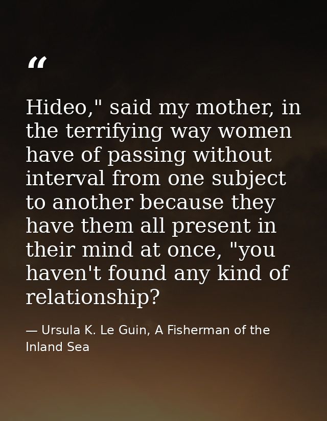 Hideo," said my mother, in the terrifying way women have of passing without interval from one subject to another because — Ursula K. Le Guin, A Fisherman of the Inland Sea
