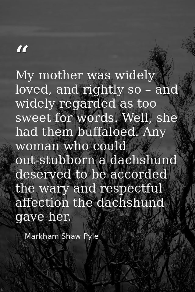 My mother was widely loved, and rightly so – and widely regarded as too sweet for words. Well, she had them buffaloed. A — Markham Shaw Pyle