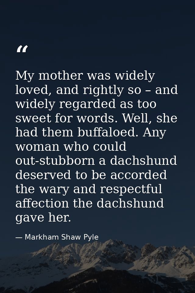 My mother was widely loved, and rightly so – and widely regarded as too sweet for words. Well, she had them buffaloed. A — Markham Shaw Pyle