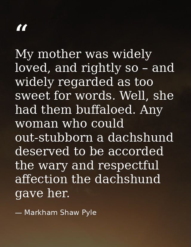 My mother was widely loved, and rightly so – and widely regarded as too sweet for words. Well, she had them buffaloed. A — Markham Shaw Pyle