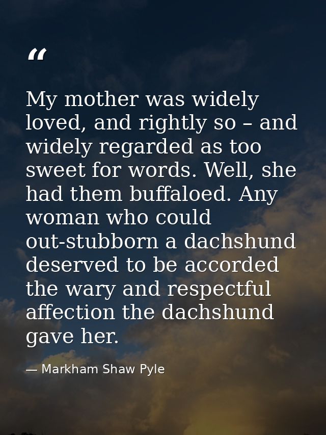 My mother was widely loved, and rightly so – and widely regarded as too sweet for words. Well, she had them buffaloed. A — Markham Shaw Pyle