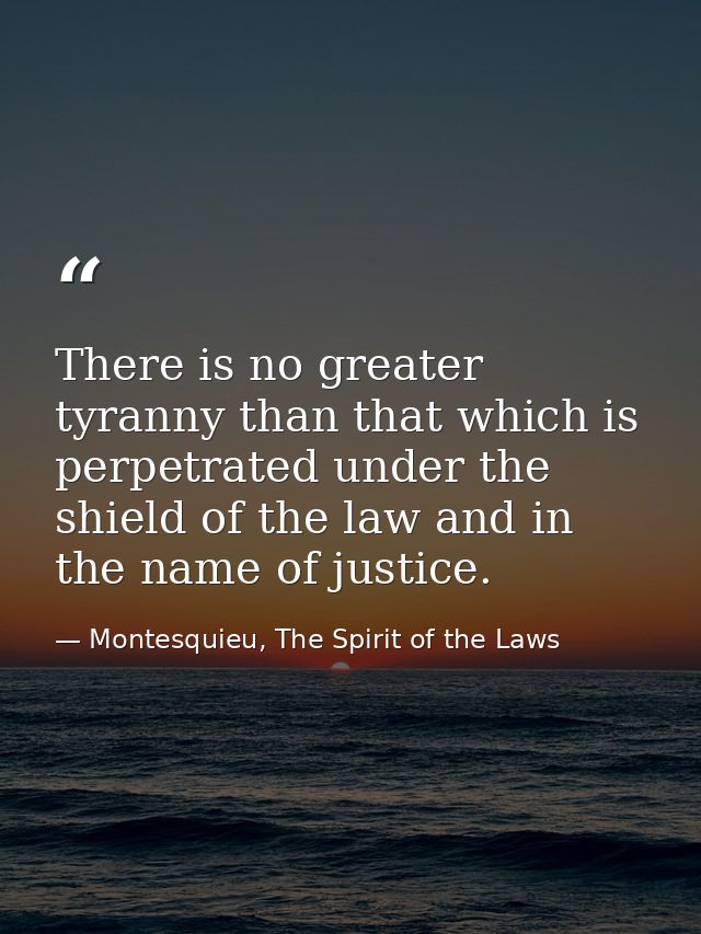 There is no greater tyranny than that which is perpetrated under the shield of the law and in the name of justice. — Montesquieu, The Spirit of the Laws