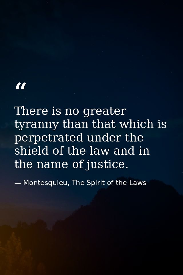 There is no greater tyranny than that which is perpetrated under the shield of the law and in the name of justice. — Montesquieu, The Spirit of the Laws