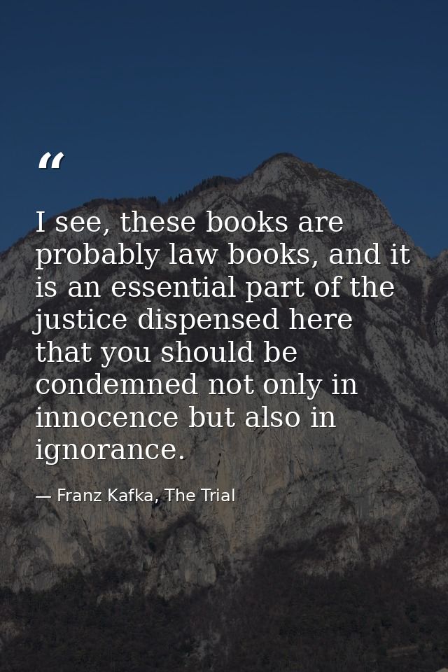 I see, these books are probably law books, and it is an essential part of the justice dispensed here that you should be  — Franz Kafka, The Trial