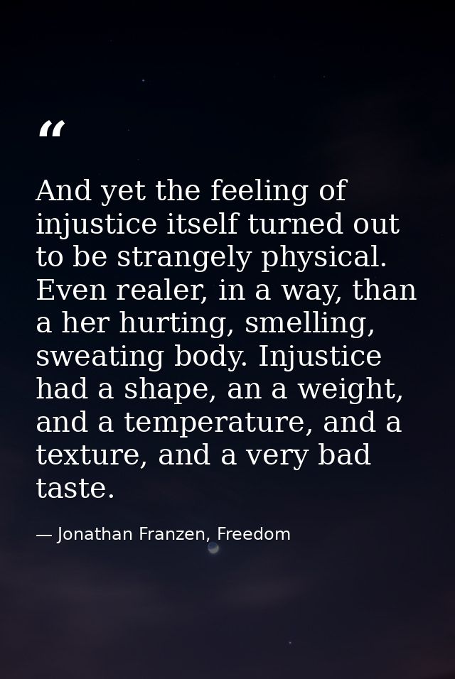And yet the feeling of injustice itself turned out to be strangely physical. Even realer, in a way, than a her hurting,  — Jonathan Franzen, Freedom