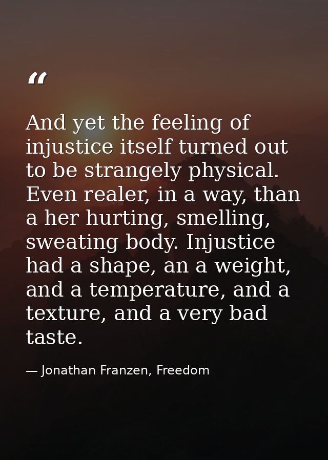 And yet the feeling of injustice itself turned out to be strangely physical. Even realer, in a way, than a her hurting,  — Jonathan Franzen, Freedom