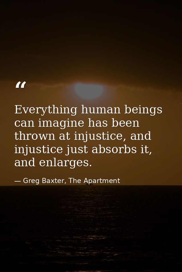 Everything human beings can imagine has been thrown at injustice, and injustice just absorbs it, and enlarges. — Greg Baxter, The Apartment
