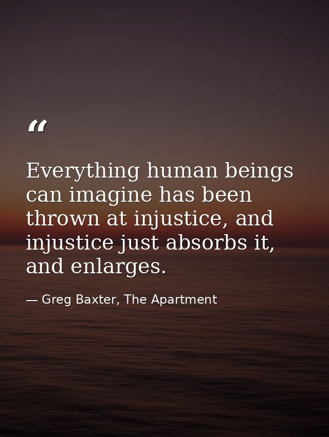 Everything human beings can imagine has been thrown at injustice, and injustice just absorbs it, and enlarges. — Greg Baxter, The Apartment