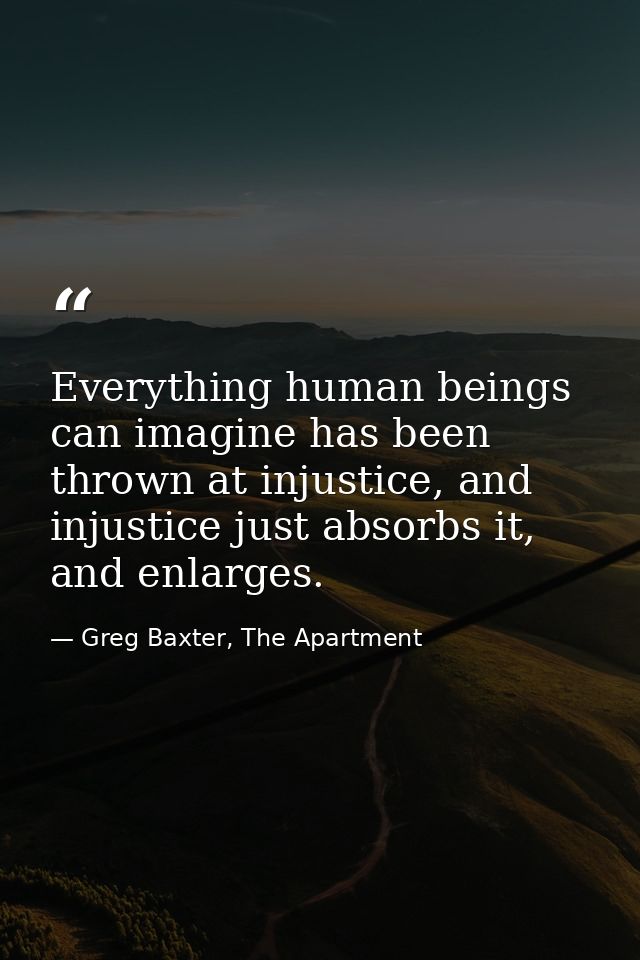 Everything human beings can imagine has been thrown at injustice, and injustice just absorbs it, and enlarges. — Greg Baxter, The Apartment