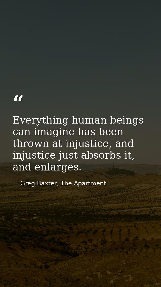 Everything human beings can imagine has been thrown at injustice, and injustice just absorbs it, and enlarges. — Greg Baxter, The Apartment