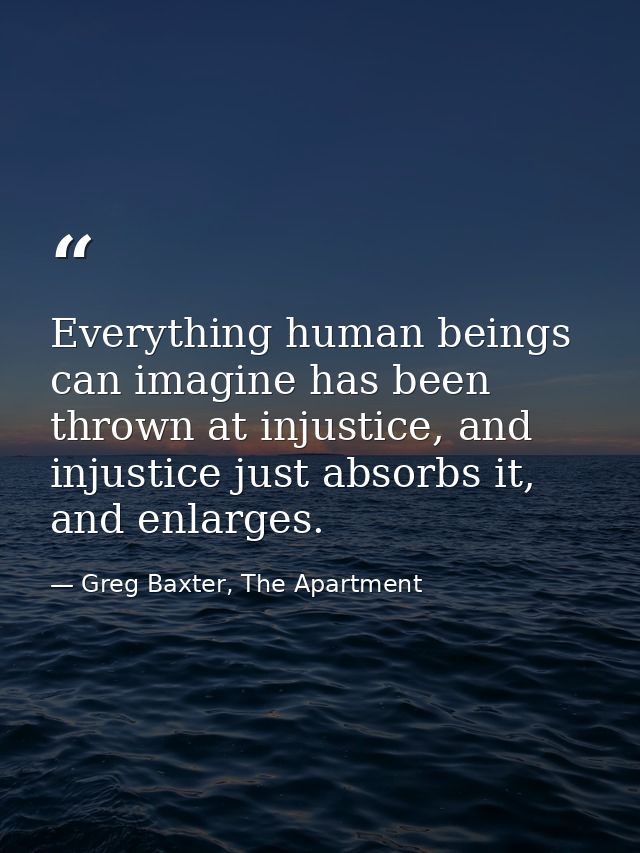 Everything human beings can imagine has been thrown at injustice, and injustice just absorbs it, and enlarges. — Greg Baxter, The Apartment