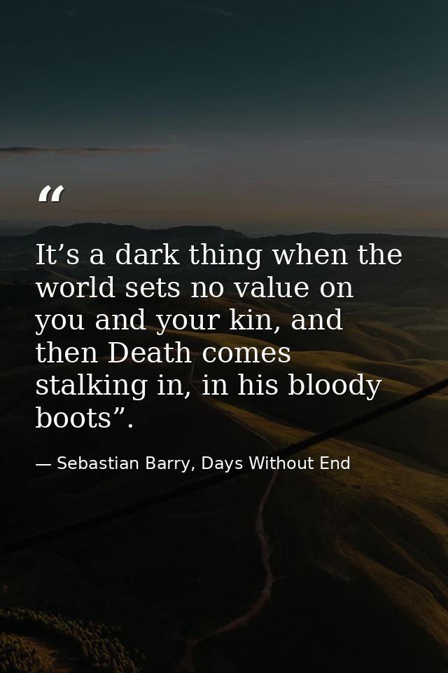 It’s a dark thing when the world sets no value on you and your kin, and then Death comes stalking in, in his bloody boot — Sebastian Barry, Days Without End