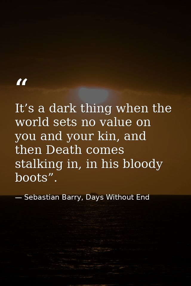 It’s a dark thing when the world sets no value on you and your kin, and then Death comes stalking in, in his bloody boot — Sebastian Barry, Days Without End