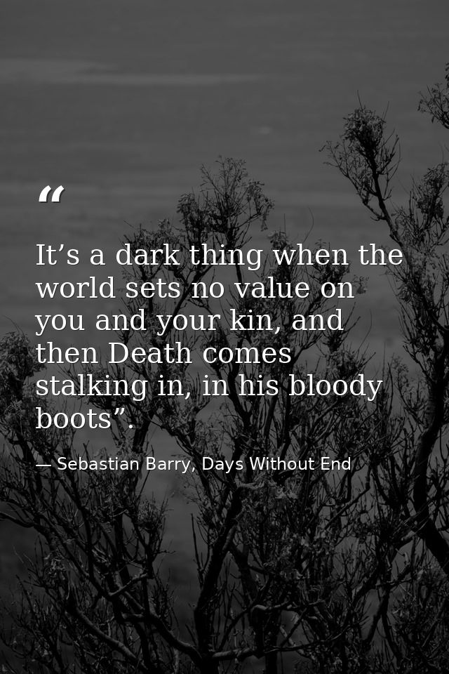 It’s a dark thing when the world sets no value on you and your kin, and then Death comes stalking in, in his bloody boot — Sebastian Barry, Days Without End