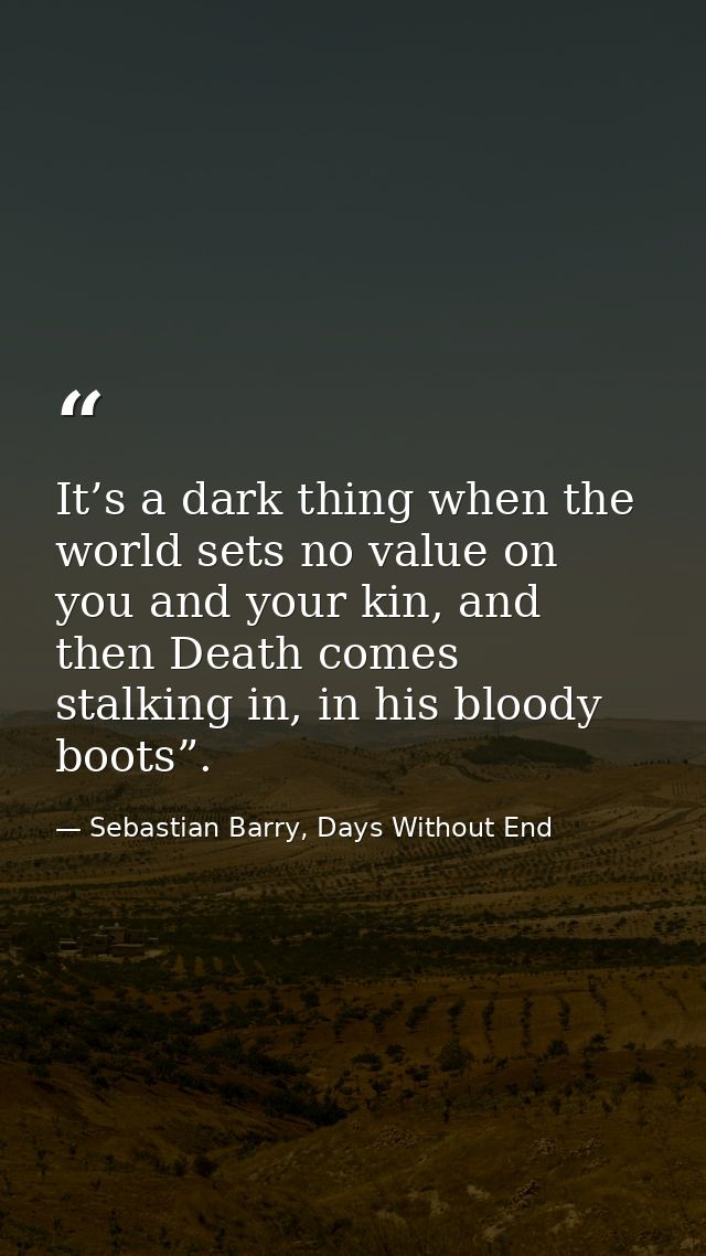 It’s a dark thing when the world sets no value on you and your kin, and then Death comes stalking in, in his bloody boot — Sebastian Barry, Days Without End