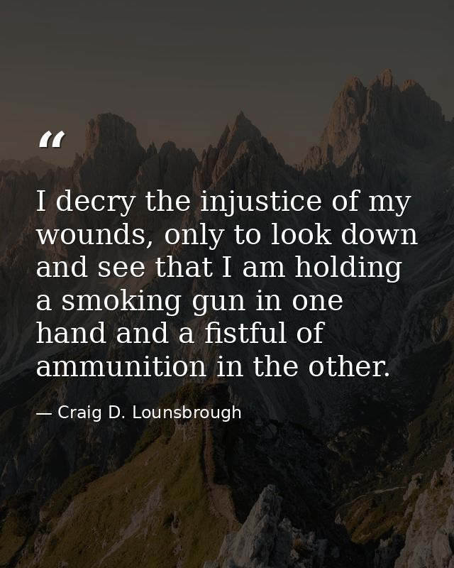 I decry the injustice of my wounds, only to look down and see that I am holding a smoking gun in one hand and a fistful  — Craig D. Lounsbrough