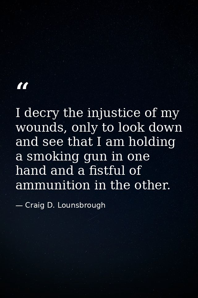 I decry the injustice of my wounds, only to look down and see that I am holding a smoking gun in one hand and a fistful  — Craig D. Lounsbrough