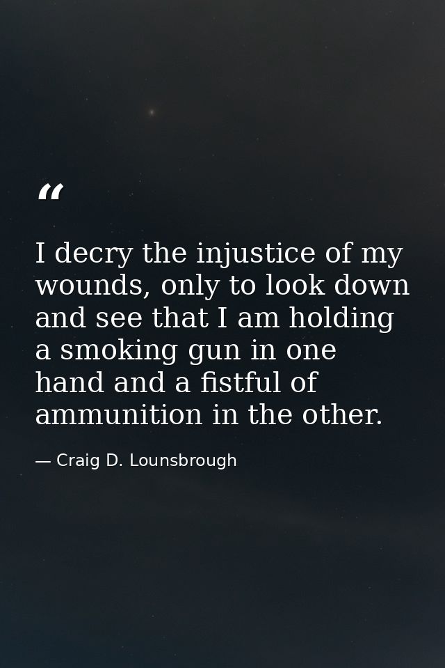 I decry the injustice of my wounds, only to look down and see that I am holding a smoking gun in one hand and a fistful  — Craig D. Lounsbrough
