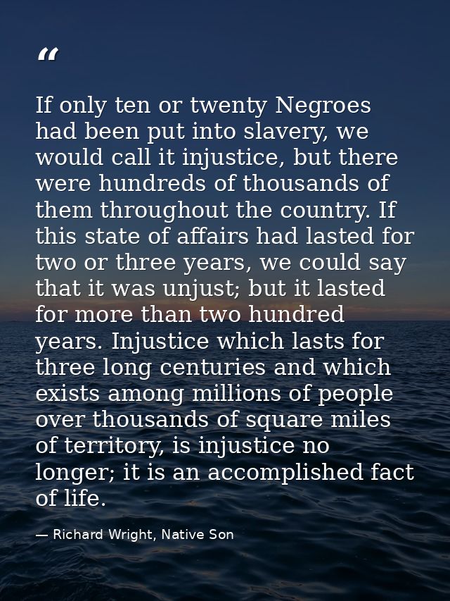 If only ten or twenty Negroes had been put into slavery, we would call it injustice, but there were hundreds of thousand — Richard Wright, Native Son