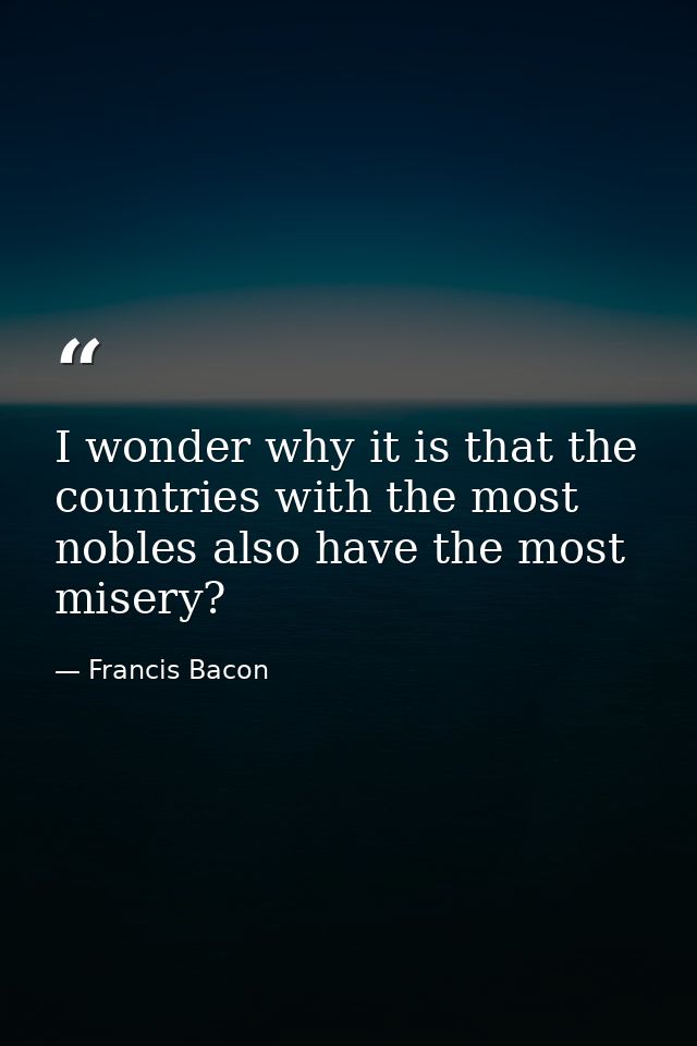 I wonder why it is that the countries with the most nobles also have the most misery? — Francis Bacon