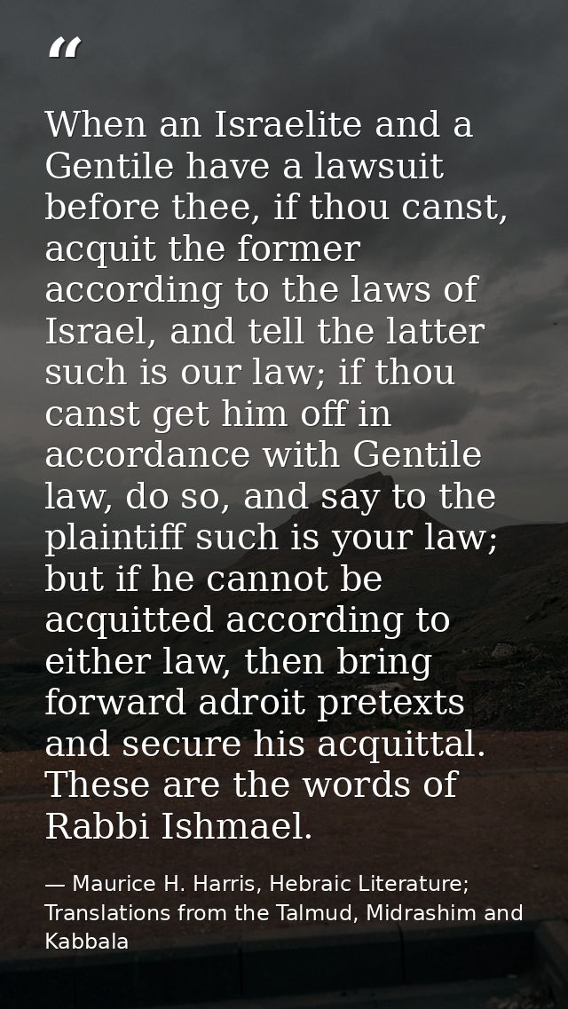 When an Israelite and a Gentile have a lawsuit before thee, if thou canst, acquit the former according to the laws of Is — Maurice H. Harris, Hebraic Literature; Translations from the Talmud, Midrashim and Kabbala