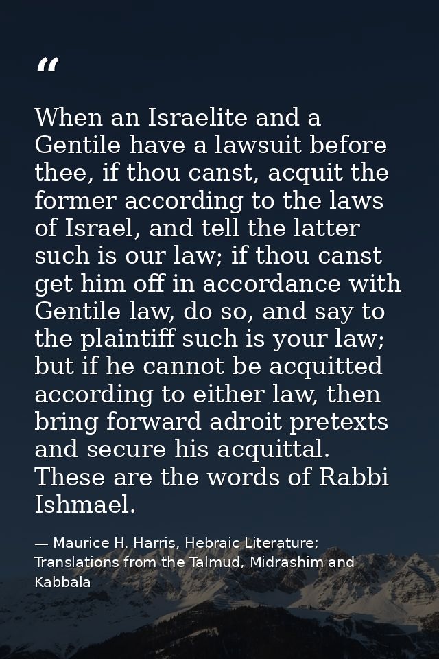 When an Israelite and a Gentile have a lawsuit before thee, if thou canst, acquit the former according to the laws of Is — Maurice H. Harris, Hebraic Literature; Translations from the Talmud, Midrashim and Kabbala