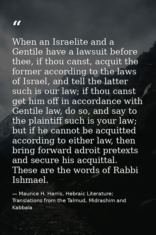 When an Israelite and a Gentile have a lawsuit before thee, if thou canst, acquit the former according to the laws of Is — Maurice H. Harris, Hebraic Literature; Translations from the Talmud, Midrashim and Kabbala