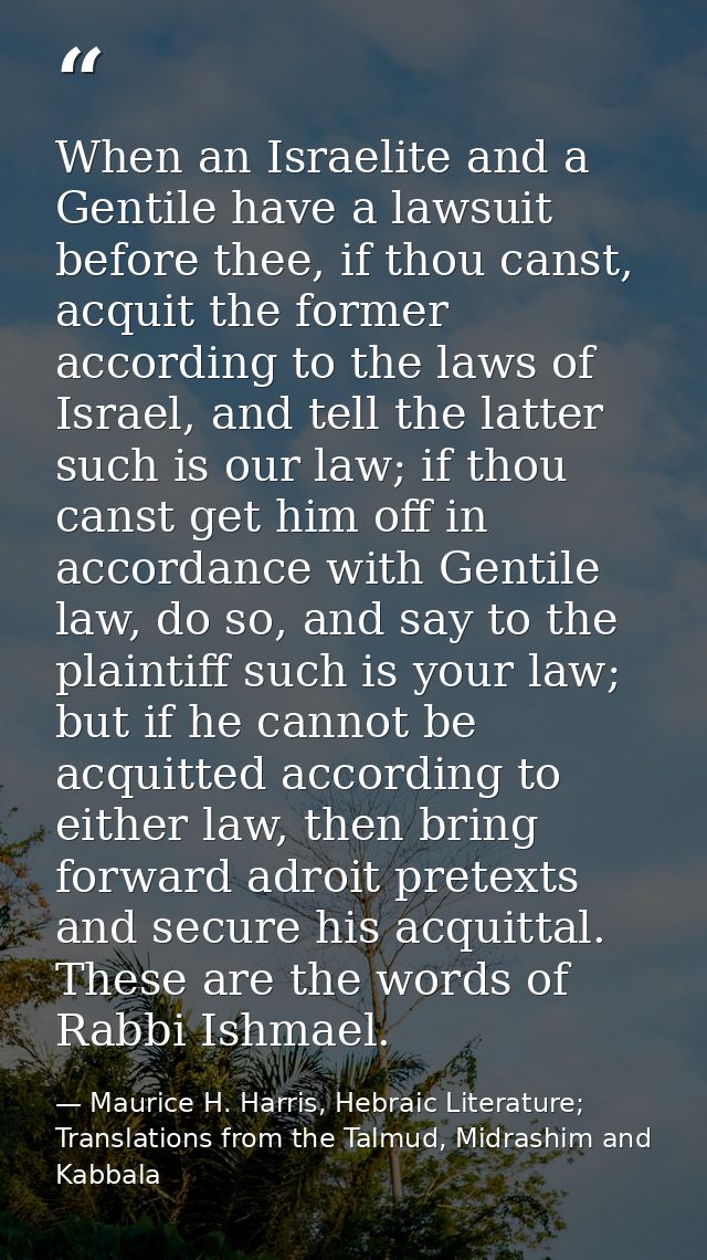 When an Israelite and a Gentile have a lawsuit before thee, if thou canst, acquit the former according to the laws of Is — Maurice H. Harris, Hebraic Literature; Translations from the Talmud, Midrashim and Kabbala