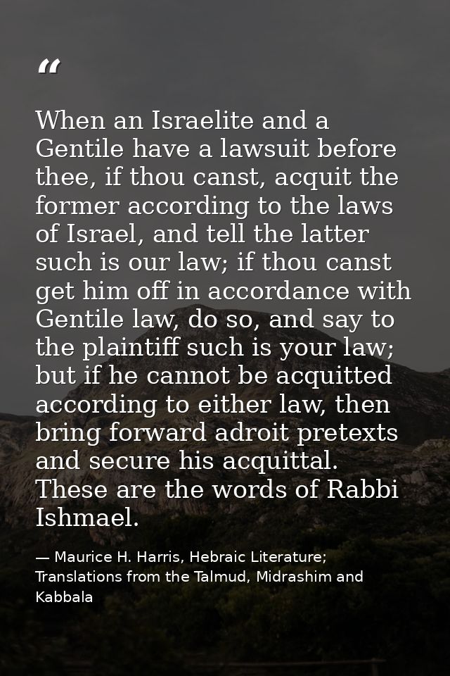 When an Israelite and a Gentile have a lawsuit before thee, if thou canst, acquit the former according to the laws of Is — Maurice H. Harris, Hebraic Literature; Translations from the Talmud, Midrashim and Kabbala
