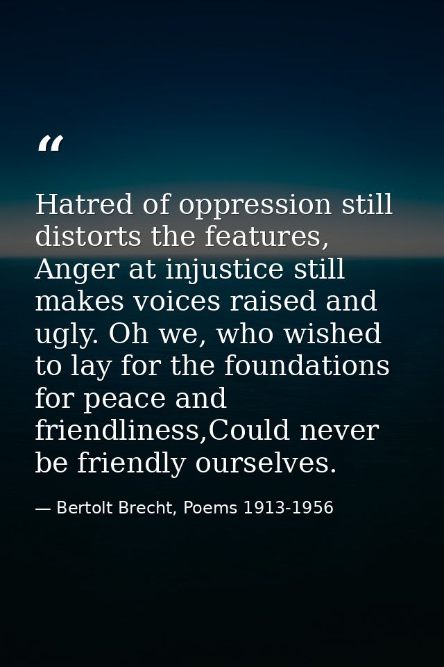Hatred of oppression still distorts the features, Anger at injustice still makes voices raised and ugly. Oh we, who wish — Bertolt Brecht, Poems 1913-1956