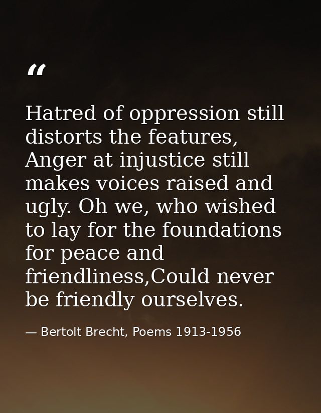 Hatred of oppression still distorts the features, Anger at injustice still makes voices raised and ugly. Oh we, who wish — Bertolt Brecht, Poems 1913-1956