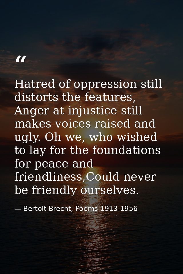 Hatred of oppression still distorts the features, Anger at injustice still makes voices raised and ugly. Oh we, who wish — Bertolt Brecht, Poems 1913-1956