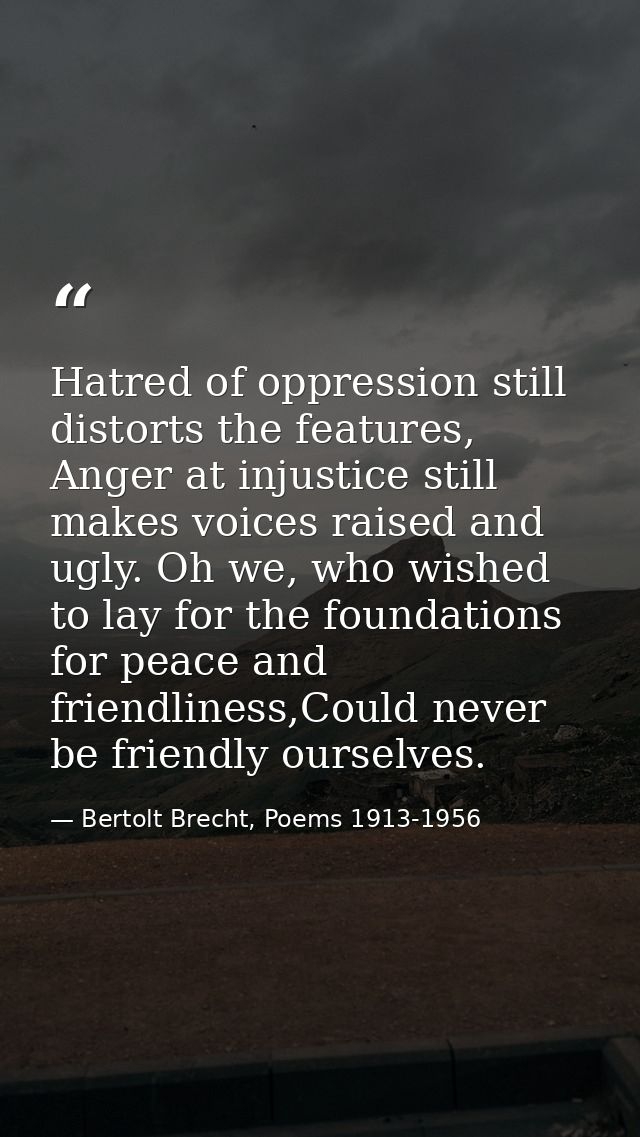 Hatred of oppression still distorts the features, Anger at injustice still makes voices raised and ugly. Oh we, who wish — Bertolt Brecht, Poems 1913-1956